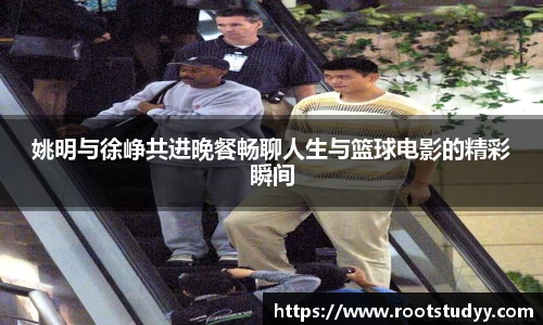 姚明与徐峥共进晚餐畅聊人生与篮球电影的精彩瞬间