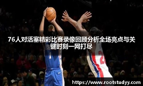 76人对活塞精彩比赛录像回顾分析全场亮点与关键时刻一网打尽