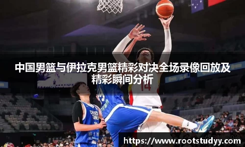 中国男篮与伊拉克男篮精彩对决全场录像回放及精彩瞬间分析
