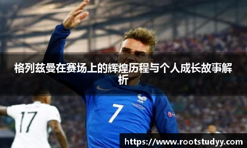 格列兹曼在赛场上的辉煌历程与个人成长故事解析
